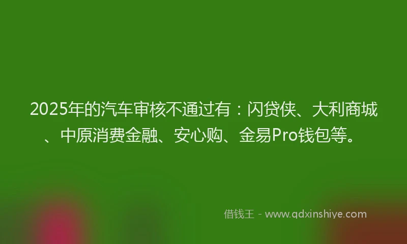 2025年的汽车审核不通过有：闪贷侠、大利商城、中原消费金融、安心购、金易Pro钱包等。
