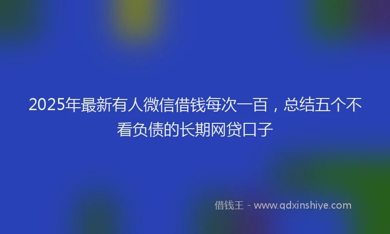 2025年最新有人微信借钱每次一百，总结五个不看负债的长期网贷口子