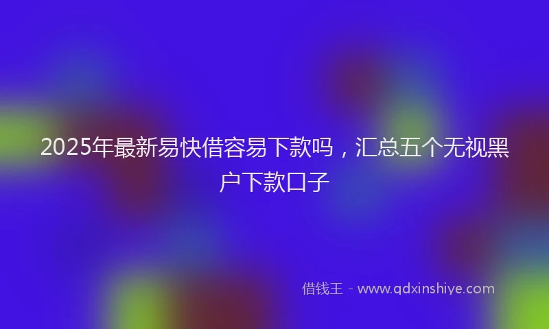 2025年最新易快借容易下款吗，汇总五个无视黑户下款口子