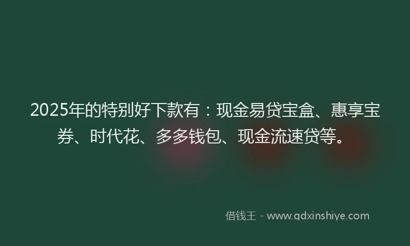 2025年的特别好下款有：现金易贷宝盒、惠享宝券、时代花、多多钱包、现金流速贷等。
