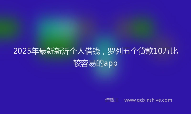 2025年最新新沂个人借钱，罗列五个贷款10万比较容易的app
