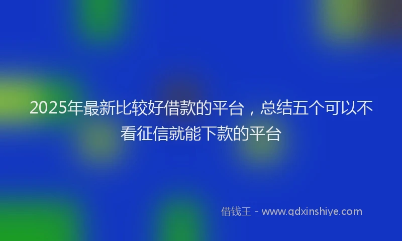 2025年最新比较好借款的平台，总结五个可以不看征信就能下款的平台