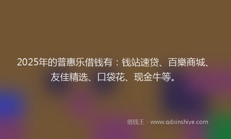 2025年的普惠乐借钱有：钱站速贷、百樂商城、友佳精选、口袋花、现金牛等。