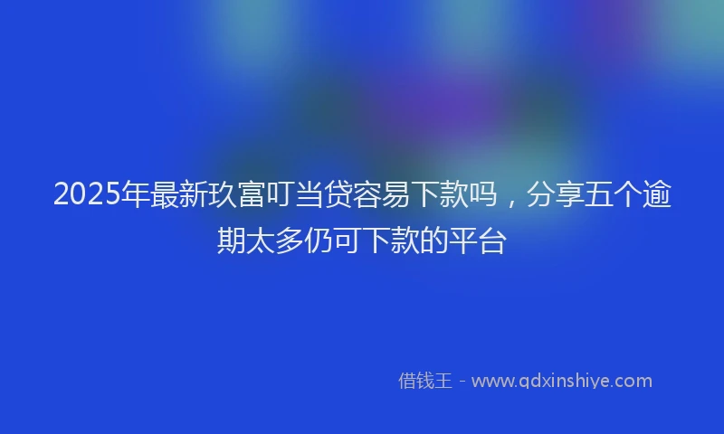 2025年最新玖富叮当贷容易下款吗，分享五个逾期太多仍可下款的平台