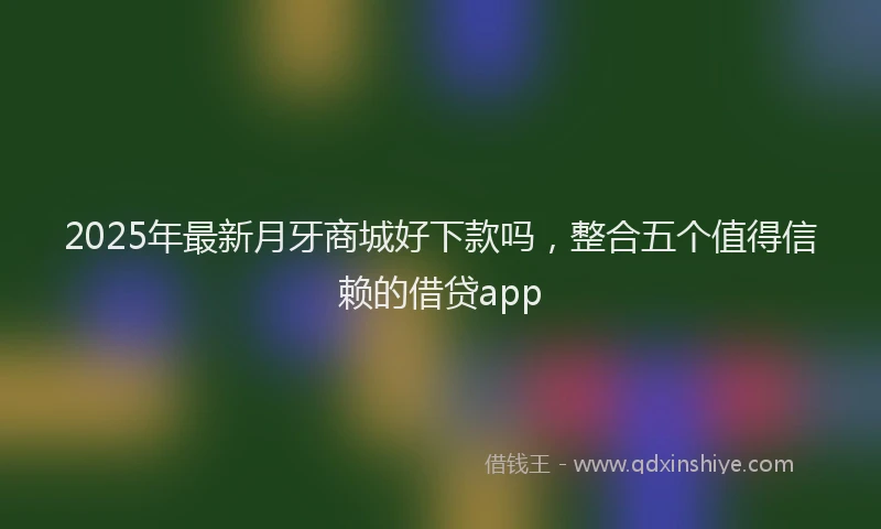 2025年最新月牙商城好下款吗，整合五个值得信赖的借贷app