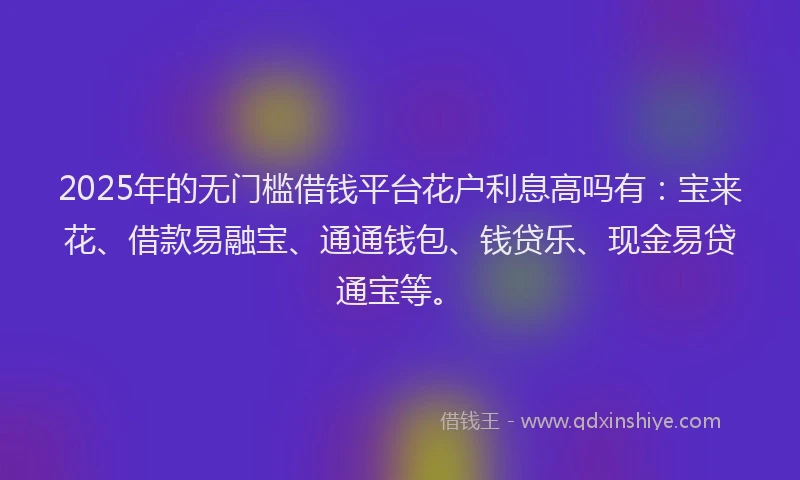 2025年的无门槛借钱平台花户利息高吗有：宝来花、借款易融宝、通通钱包、钱贷乐、现金易贷通宝等。