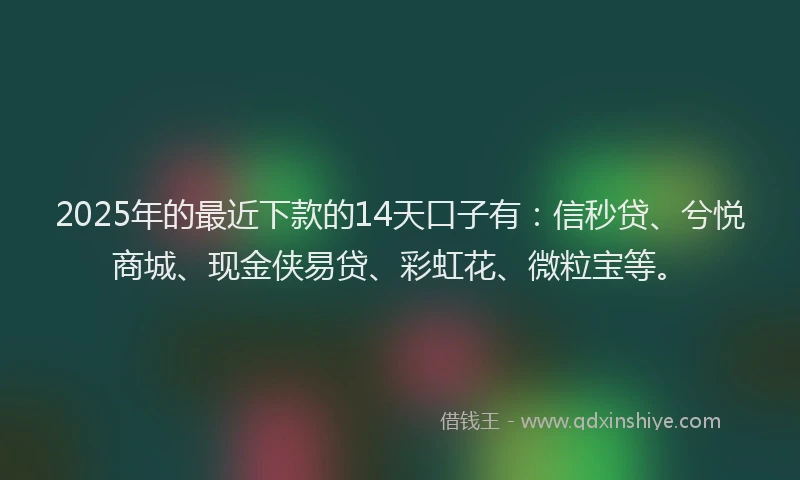 2025年的最近下款的14天口子有：信秒贷、兮悦商城、现金侠易贷、彩虹花、微粒宝等。