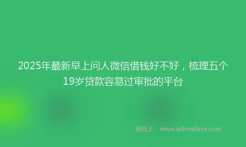 2025年最新早上问人微信借钱好不好，梳理五个19岁贷款容易过审批的平台