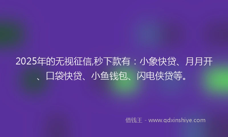 2025年的无视征信,秒下款有：小象快贷、月月开、口袋快贷、小鱼钱包、闪电侠贷等。
