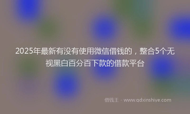 2025年最新有没有使用微信借钱的，整合5个无视黑白百分百下款的借款平台