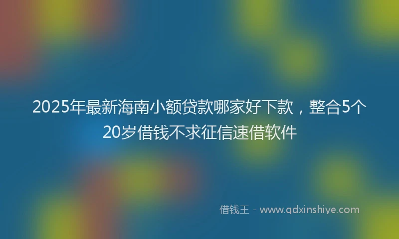 2025年最新海南小额贷款哪家好下款，整合5个20岁借钱不求征信速借软件