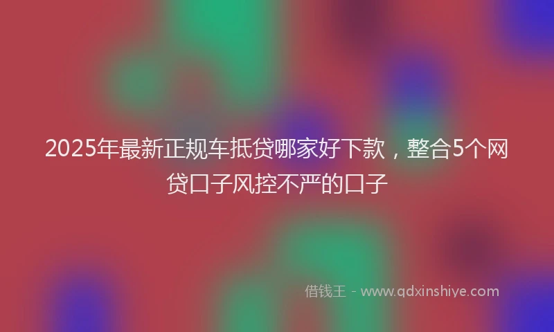 2025年最新正规车抵贷哪家好下款，整合5个网贷口子风控不严的口子