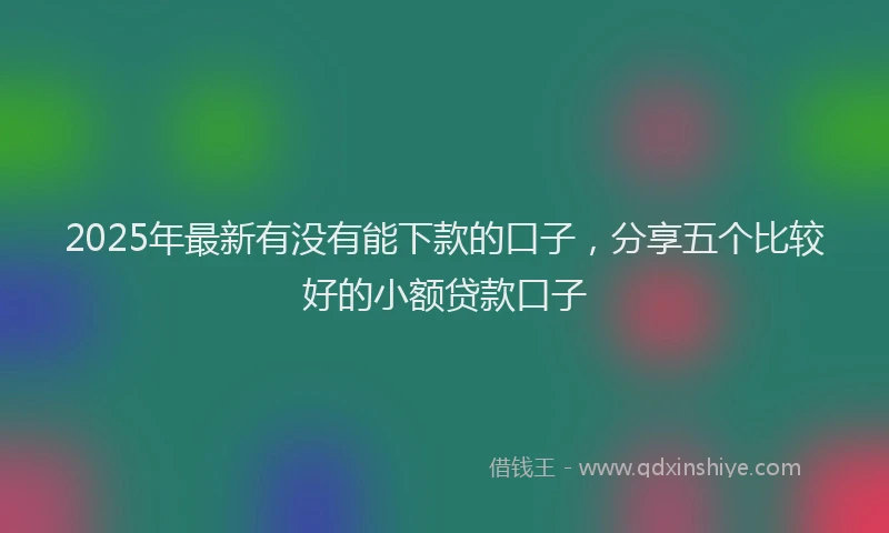 2025年最新有没有能下款的口子，分享五个比较好的小额贷款口子