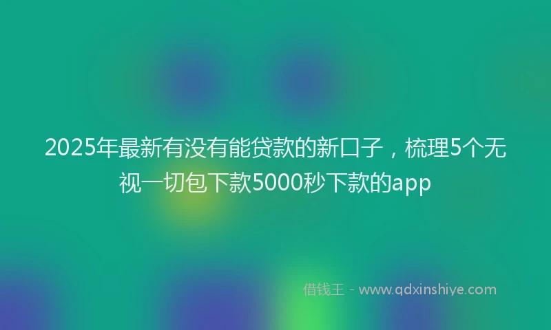2025年最新有没有能贷款的新口子，梳理5个无视一切包下款5000秒下款的app