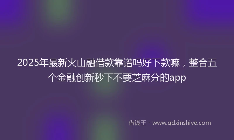 2025年最新火山融借款靠谱吗好下款嘛，整合五个金融创新秒下不要芝麻分的app
