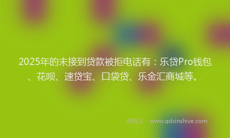 2025年的未接到贷款被拒电话有：乐贷Pro钱包、花呗、速贷宝、口袋贷、乐金汇商城等。