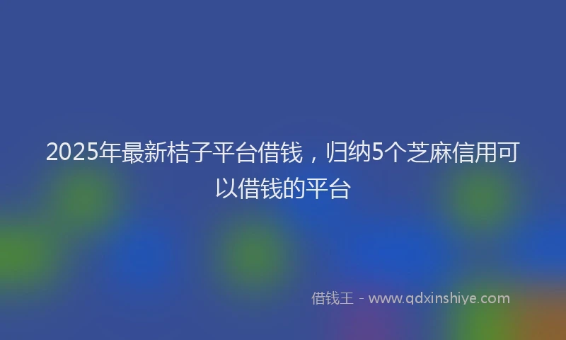 2025年最新桔子平台借钱，归纳5个芝麻信用可以借钱的平台