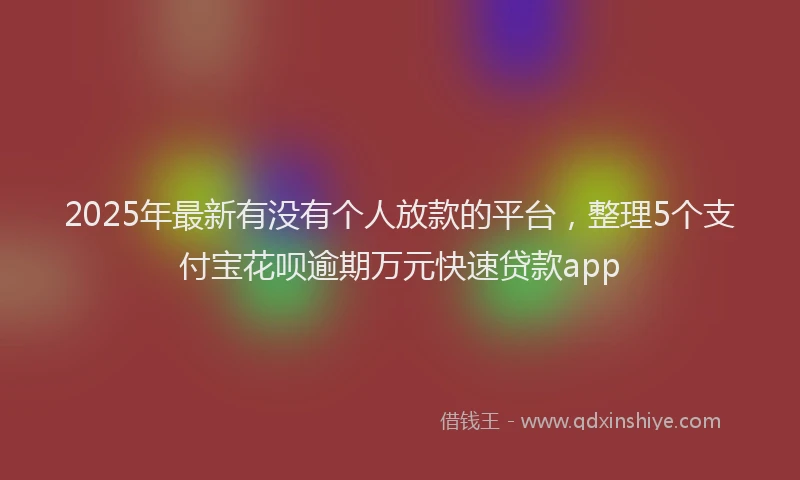 2025年最新有没有个人放款的平台，整理5个支付宝花呗逾期万元快速贷款app