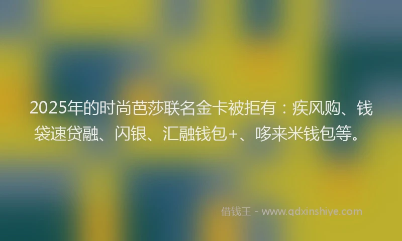 2025年的时尚芭莎联名金卡被拒有：疾风购、钱袋速贷融、闪银、汇融钱包+、哆来米钱包等。