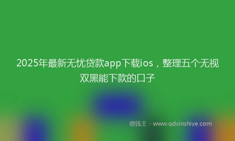 2025年最新无忧贷款app下载ios，整理五个无视双黑能下款的口子