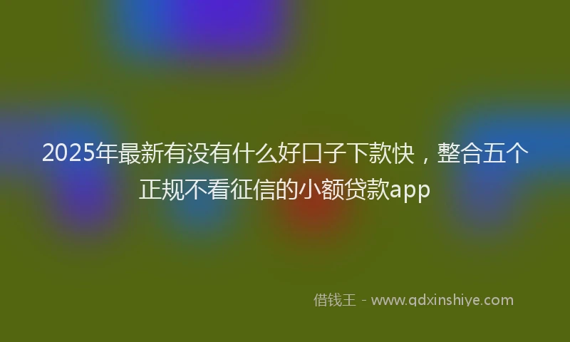 2025年最新有没有什么好口子下款快，整合五个正规不看征信的小额贷款app