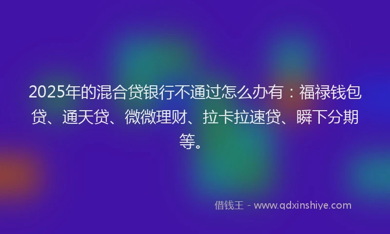 2025年的混合贷银行不通过怎么办有：福禄钱包贷、通天贷、微微理财、拉卡拉速贷、瞬下分期等。