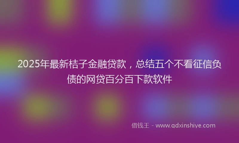 2025年最新桔子金融贷款，总结五个不看征信负债的网贷百分百下款软件