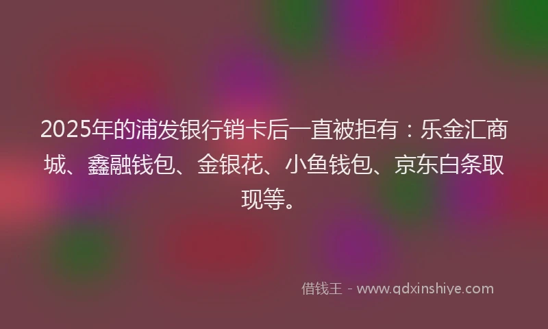 2025年的浦发银行销卡后一直被拒有：乐金汇商城、鑫融钱包、金银花、小鱼钱包、京东白条取现等。