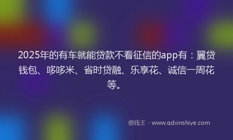 2025年的有车就能贷款不看征信的app有：翼贷钱包、哆哆米、省时贷融、乐享花、诚信一周花等。