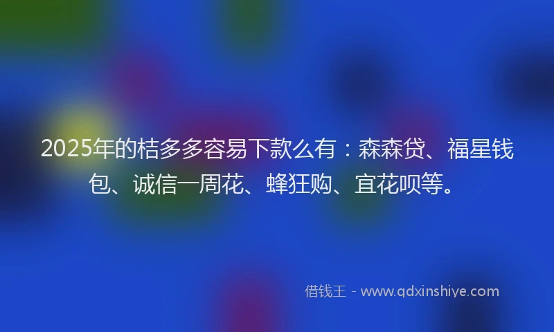 2025年的桔多多容易下款么有：森森贷、福星钱包、诚信一周花、蜂狂购、宜花呗等。