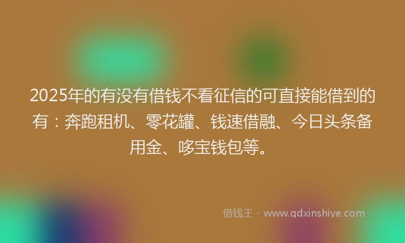 2025年的有没有借钱不看征信的可直接能借到的有：奔跑租机、零花罐、钱速借融、今日头条备用金、哆宝钱包等。