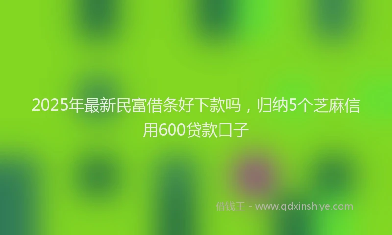 2025年最新民富借条好下款吗，归纳5个芝麻信用600贷款口子