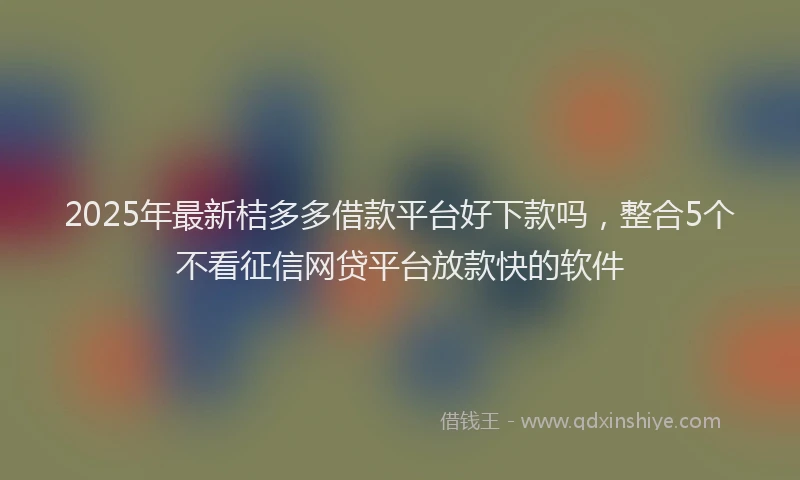 2025年最新桔多多借款平台好下款吗，整合5个不看征信网贷平台放款快的软件