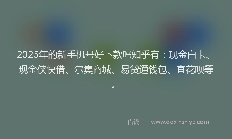 2025年的新手机号好下款吗知乎有：现金白卡、现金侠快借、尔集商城、易贷通钱包、宜花呗等。