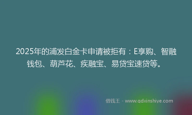 2025年的浦发白金卡申请被拒有：E享购、智融钱包、葫芦花、疾融宝、易贷宝速贷等。