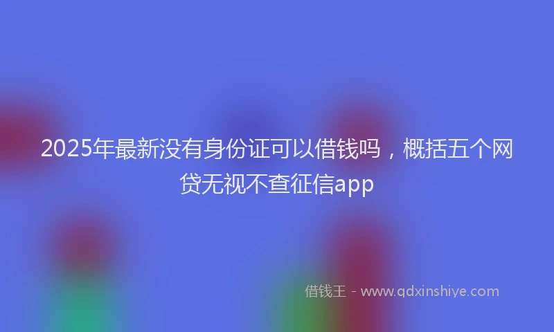 2025年最新没有身份证可以借钱吗，概括五个网贷无视不查征信app