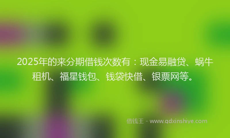 2025年的来分期借钱次数有：现金易融贷、蜗牛租机、福星钱包、钱袋快借、银票网等。