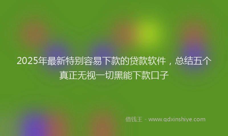 2025年最新特别容易下款的贷款软件，总结五个真正无视一切黑能下款口子