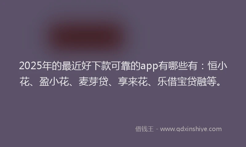 2025年的最近好下款可靠的app有哪些有：恒小花、盈小花、麦芽贷、享来花、乐借宝贷融等。