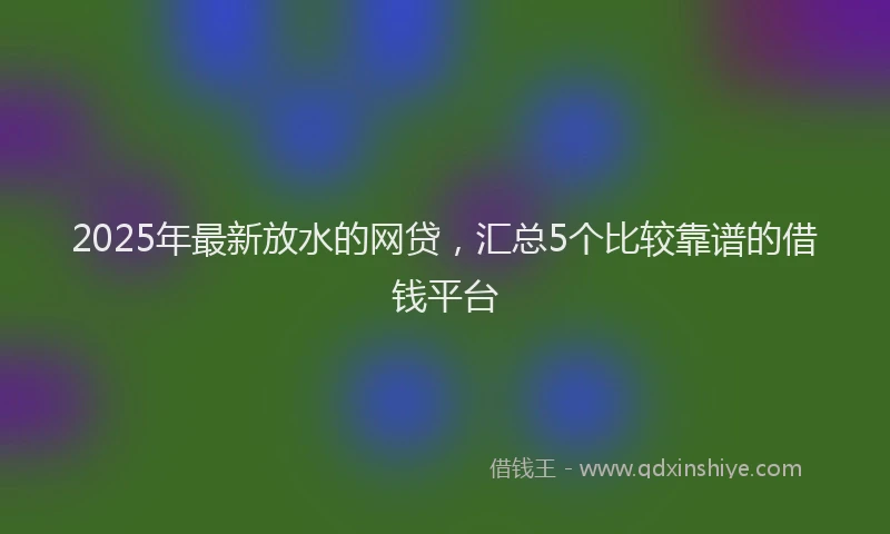 2025年最新放水的网贷，汇总5个比较靠谱的借钱平台