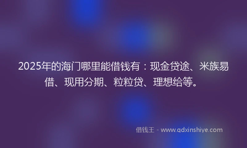 2025年的海门哪里能借钱有：现金贷途、米族易借、现用分期、粒粒贷、理想给等。
