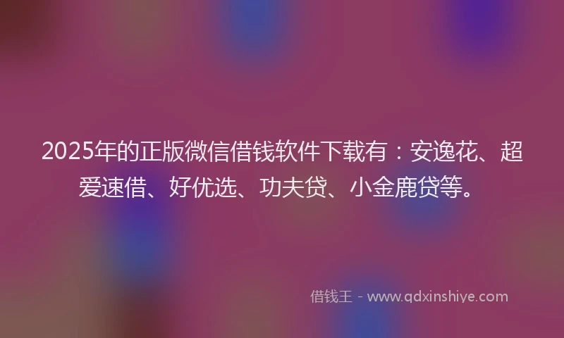 2025年的正版微信借钱软件下载有：安逸花、超爱速借、好优选、功夫贷、小金鹿贷等。