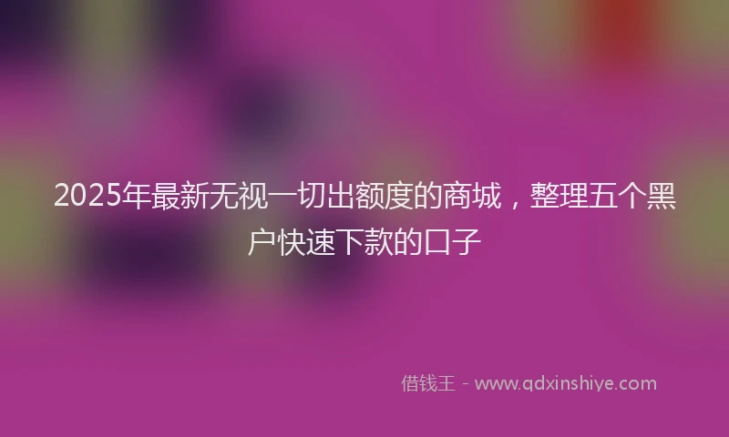 2025年最新无视一切出额度的商城，整理五个黑户快速下款的口子