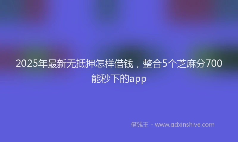 2025年最新无抵押怎样借钱，整合5个芝麻分700能秒下的app