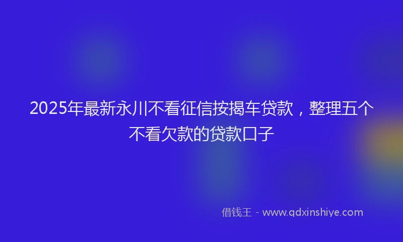 2025年最新永川不看征信按揭车贷款，整理五个不看欠款的贷款口子