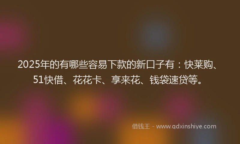 2025年的有哪些容易下款的新口子有：快莱购、51快借、花花卡、享来花、钱袋速贷等。