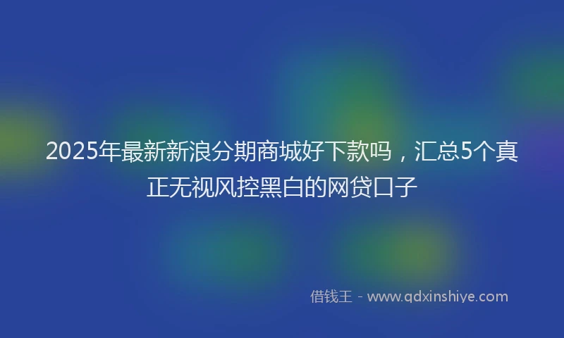 2025年最新新浪分期商城好下款吗，汇总5个真正无视风控黑白的网贷口子