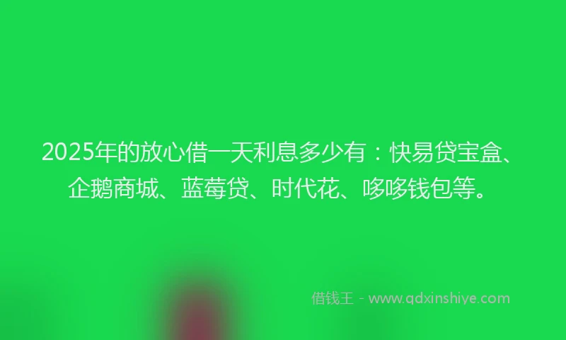 2025年的放心借一天利息多少有：快易贷宝盒、企鹅商城、蓝莓贷、时代花、哆哆钱包等。