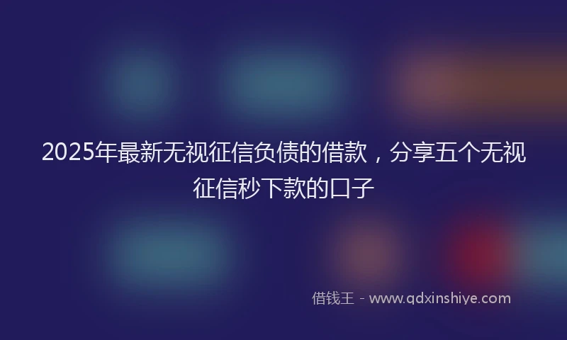 2025年最新无视征信负债的借款，分享五个无视征信秒下款的口子