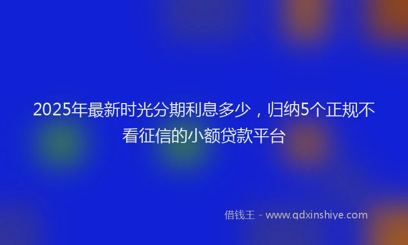 2025年最新时光分期利息多少，归纳5个正规不看征信的小额贷款平台